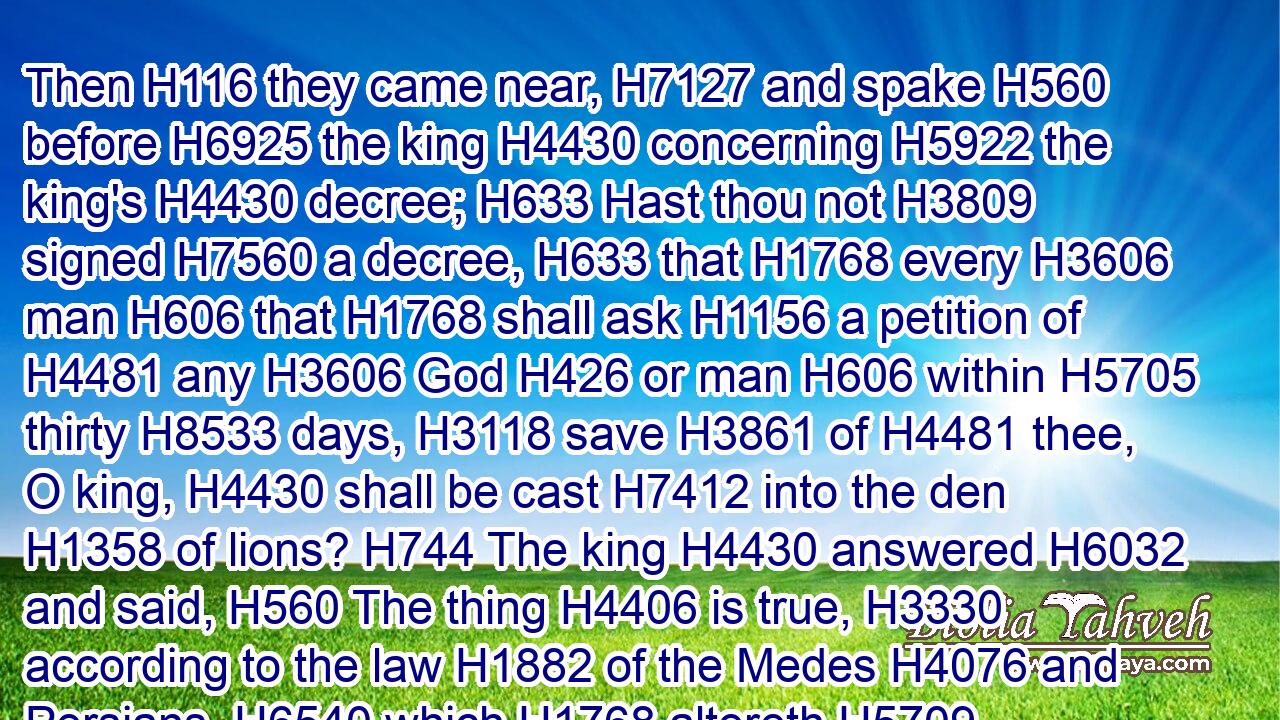 Then H116 they came near, H7127 and spake H560 before H6925 the king H4430 concerning H5922 the king's H4430 decree; H633 Hast thou not H3809 signed H7560 a decree, H633 that H1768 every H3606 man H606 that H1768 shall ask H1156 a petition of H4481 any H3606 God H426 or man H606 within H5705 thirty H8533 days, H3118 save H3861 of H4481 thee, O king, H4430 shall be cast H7412 into the den H1358 of lions? H744 The king H4430 answered H6032 and said, H560 The thing H4406 is true, H3330 according to the law H1882 of the Medes H4076 and Persians, H6540 which H1768 altereth H5709 not.H3809