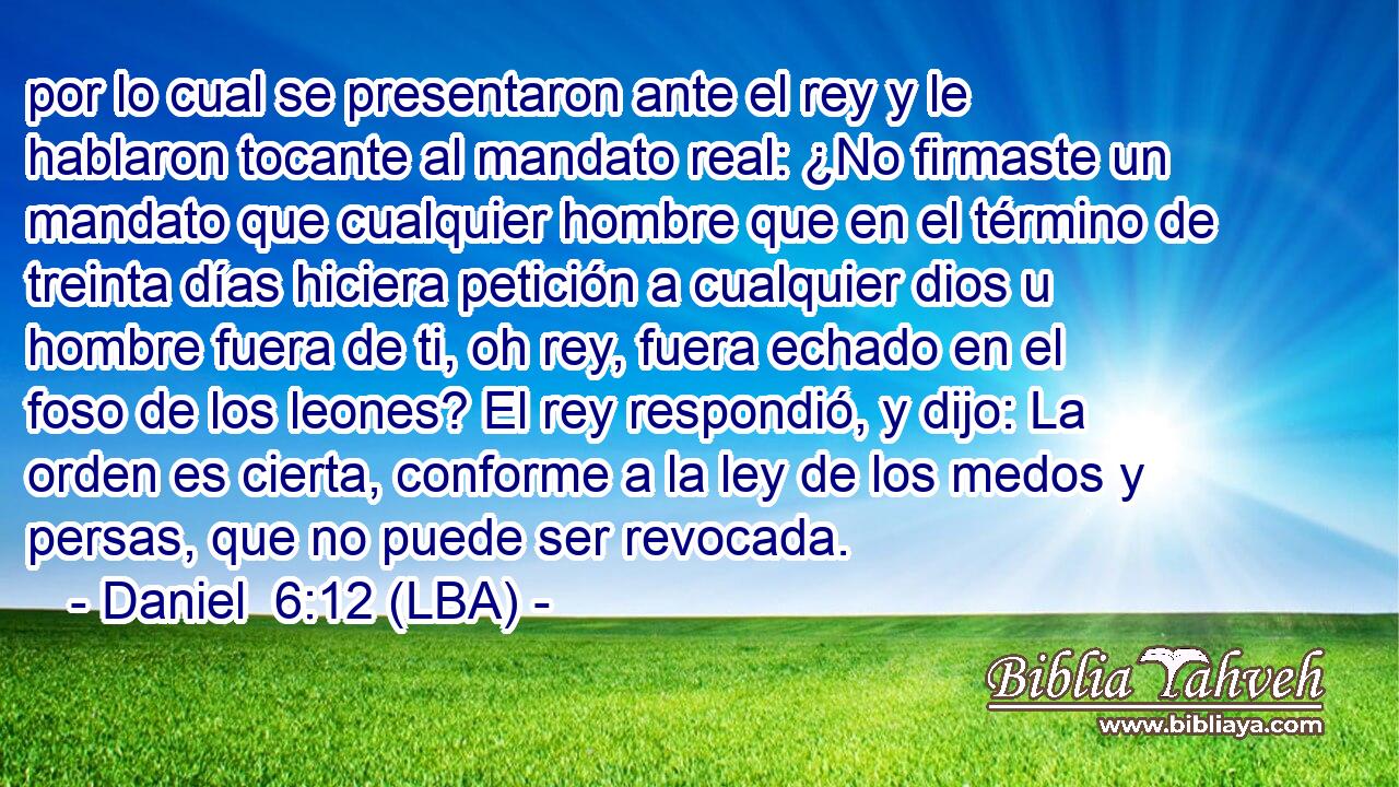 por lo cual se presentaron ante el rey y le hablaron tocante al mandato real: ¿No firmaste un mandato que cualquier hombre que en el término de treinta días hiciera petición a cualquier dios u hombre fuera de ti, oh rey, fuera echado en el foso de los leones? El rey respondió, y dijo: La orden es cierta, conforme a la ley de los medos y persas, que no puede ser revocada.