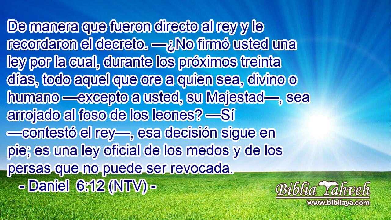 De manera que fueron directo al rey y le recordaron el decreto. —¿No firmó usted una ley por la cual, durante los próximos treinta días, todo aquel que ore a quien sea, divino o humano —excepto a usted, su Majestad—, sea arrojado al foso de los leones? —Sí —contestó el rey—, esa decisión sigue en pie; es una ley oficial de los medos y de los persas que no puede ser revocada.
