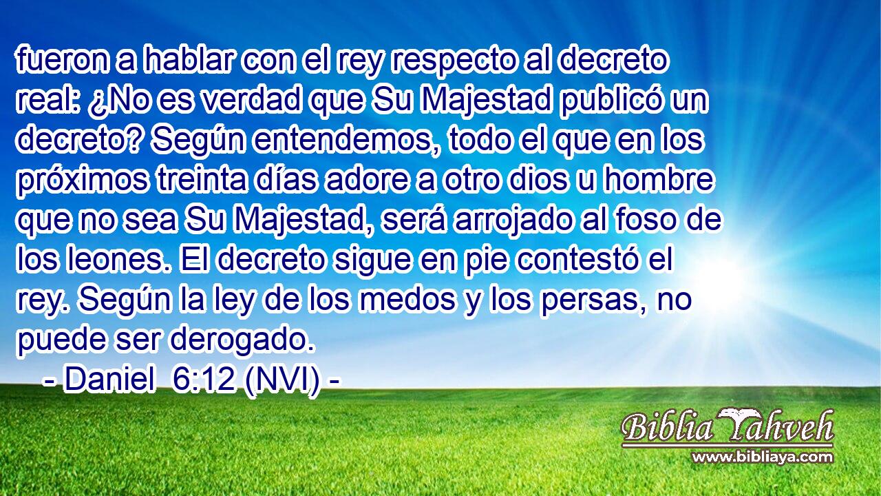  fueron a hablar con el rey respecto al decreto real: ¿No es verdad que Su Majestad publicó un decreto? Según entendemos, todo el que en los próximos treinta días adore a otro dios u hombre que no sea Su Majestad, será arrojado al foso de los leones. El decreto sigue en pie contestó el rey. Según la ley de los medos y los persas, no puede ser derogado. 
