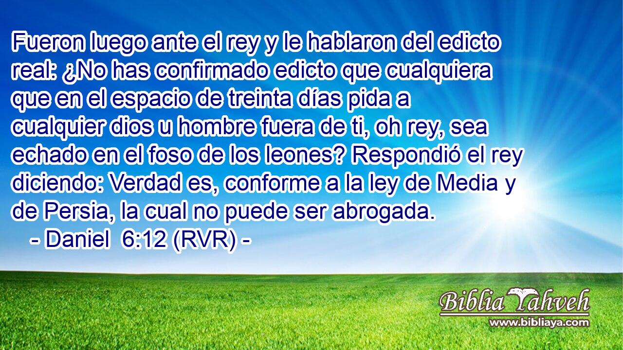 Fueron luego ante el rey y le hablaron del edicto real: ¿No has confirmado edicto que cualquiera que en el espacio de treinta días pida a cualquier dios u hombre fuera de ti, oh rey, sea echado en el foso de los leones? Respondió el rey diciendo: Verdad es, conforme a la ley de Media y de Persia, la cual no puede ser abrogada.