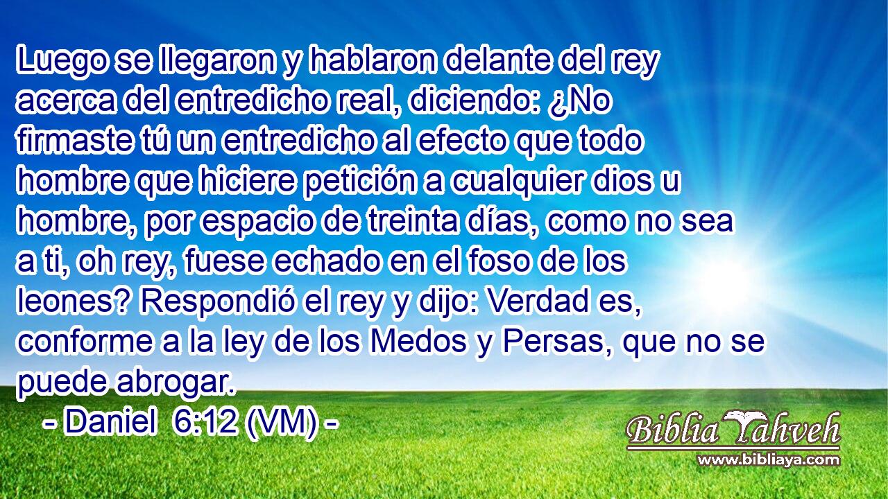 Luego se llegaron y hablaron delante del rey acerca del entredicho real, diciendo: ¿No firmaste tú un entredicho al efecto que todo hombre que hiciere petición a cualquier dios u hombre, por espacio de treinta días, como no sea a ti, oh rey, fuese echado en el foso de los leones? Respondió el rey y dijo: Verdad es, conforme a la ley de los Medos y Persas, que no se puede abrogar. 