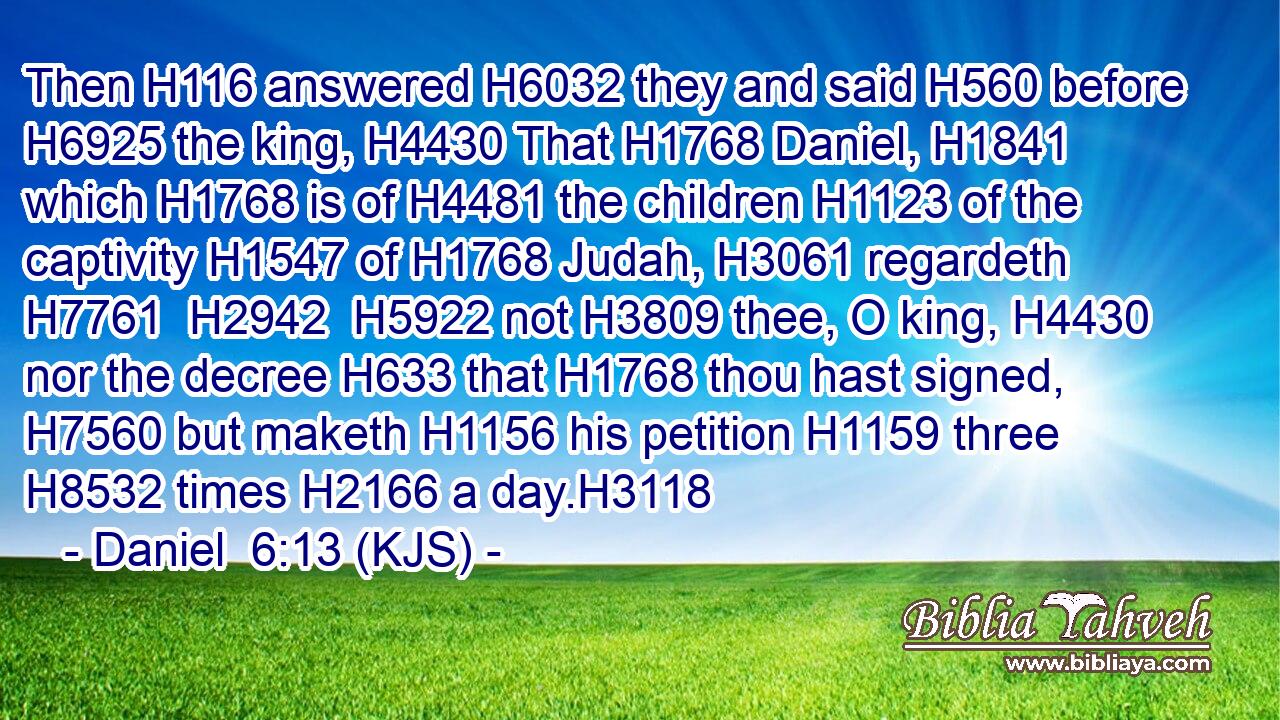 Then H116 answered H6032 they and said H560 before H6925 the king, H4430 That H1768 Daniel, H1841 which H1768 is of H4481 the children H1123 of the captivity H1547 of H1768 Judah, H3061 regardeth H7761  H2942  H5922 not H3809 thee, O king, H4430 nor the decree H633 that H1768 thou hast signed, H7560 but maketh H1156 his petition H1159 three H8532 times H2166 a day.H3118