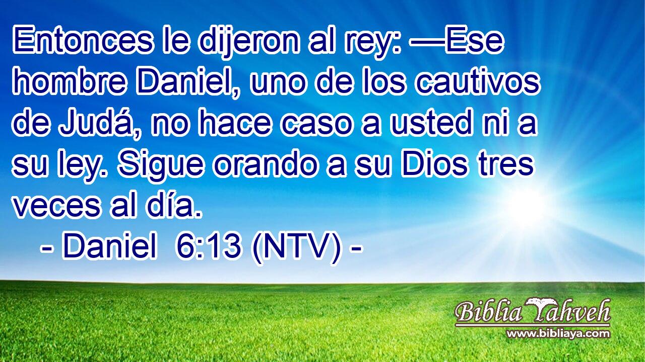 Entonces le dijeron al rey: —Ese hombre Daniel, uno de los cautivos de Judá, no hace caso a usted ni a su ley. Sigue orando a su Dios tres veces al día.