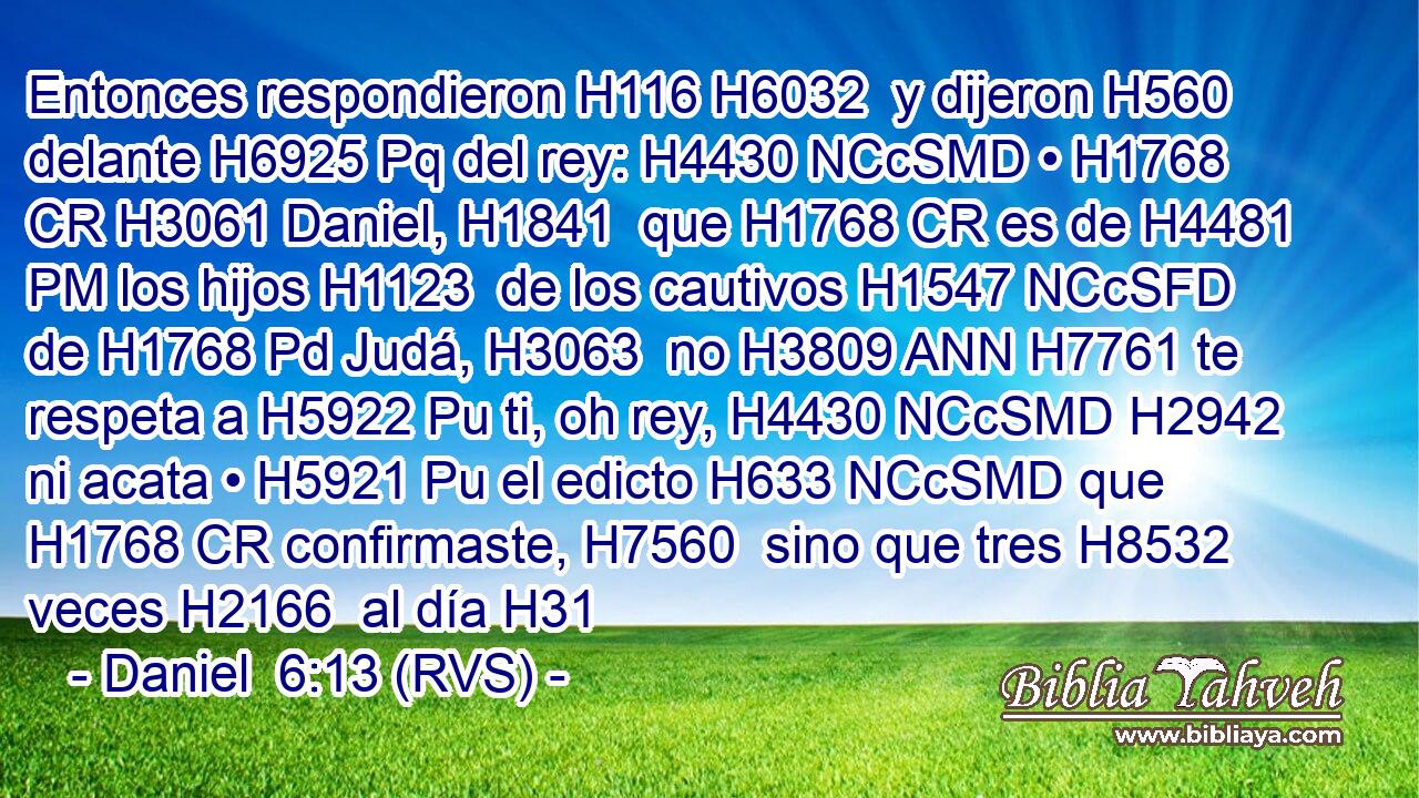 Entonces respondieron H116 H6032  y dijeron H560  delante H6925 Pq del rey: H4430 NCcSMD • H1768 CR H3061 Daniel, H1841  que H1768 CR es de H4481 PM los hijos H1123  de los cautivos H1547 NCcSFD de H1768 Pd Judá, H3063  no H3809 ANN H7761 te respeta a H5922 Pu ti, oh rey, H4430 NCcSMD H2942 ni acata • H5921 Pu el edicto H633 NCcSMD que H1768 CR confirmaste, H7560  sino que tres H8532  veces H2166  al día H31