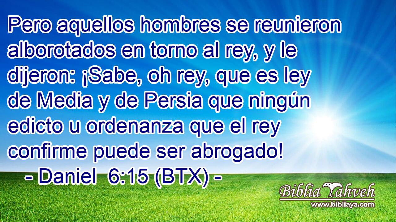 Pero aquellos hombres se reunieron alborotados en torno al rey, y le dijeron: ¡Sabe, oh rey, que es ley de Media y de Persia que ningún edicto u ordenanza que el rey confirme puede ser abrogado!