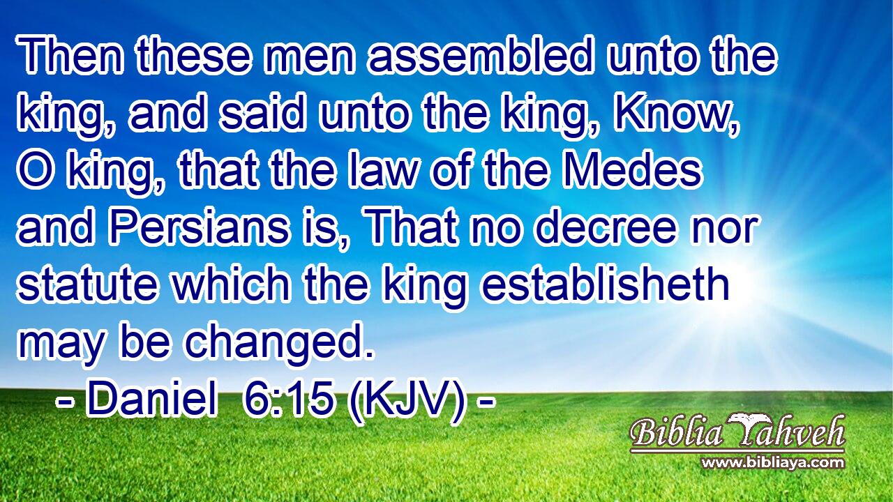 Then these men assembled unto the king, and said unto the king, Know, O king, that the law of the Medes and Persians is, That no decree nor statute which the king establisheth may be changed.