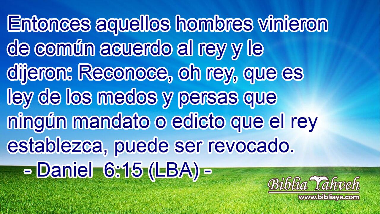 Entonces aquellos hombres vinieron de común acuerdo al rey y le dijeron: Reconoce, oh rey, que es ley de los medos y persas que ningún mandato o edicto que el rey establezca, puede ser revocado.