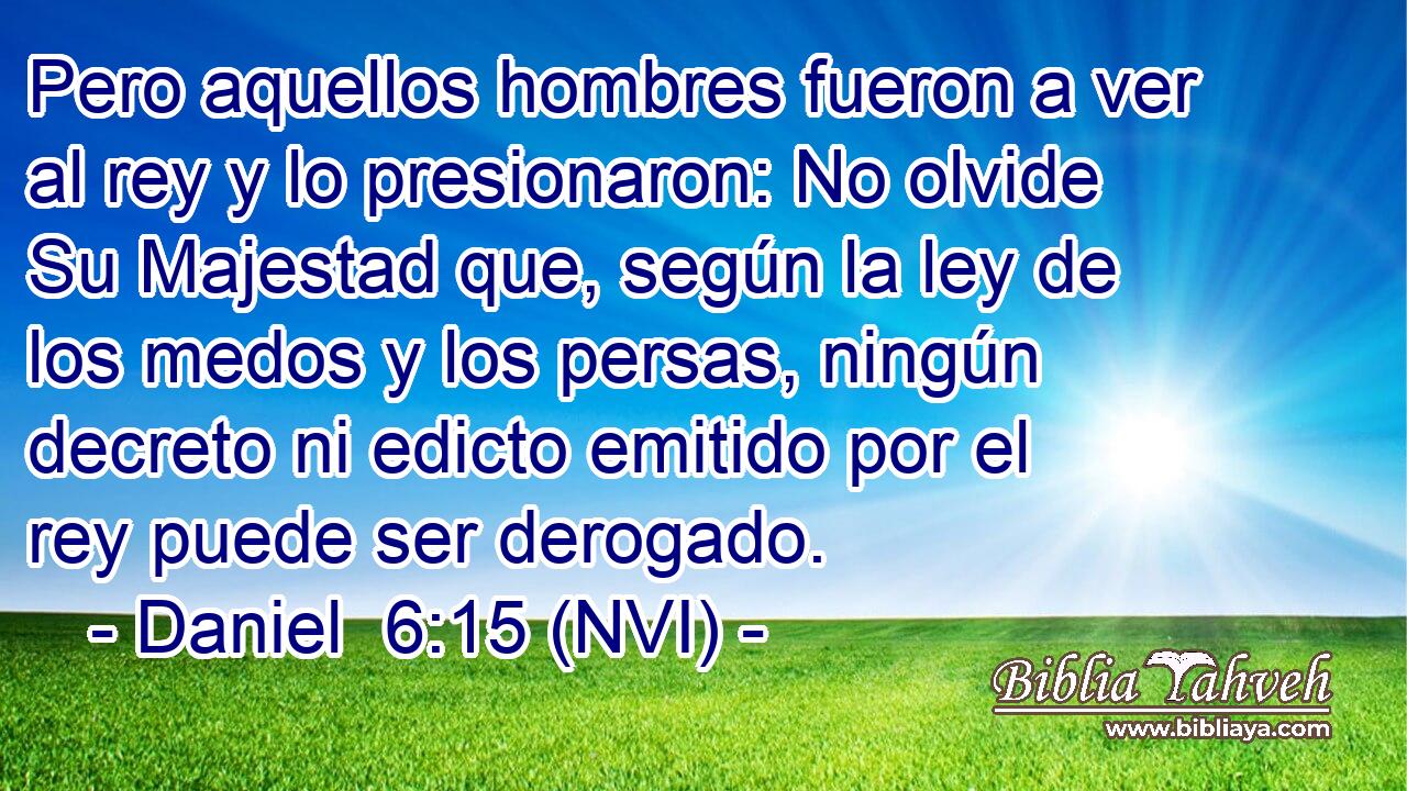  Pero aquellos hombres fueron a ver al rey y lo presionaron: No olvide Su Majestad que, según la ley de los medos y los persas, ningún decreto ni edicto emitido por el rey puede ser derogado. 