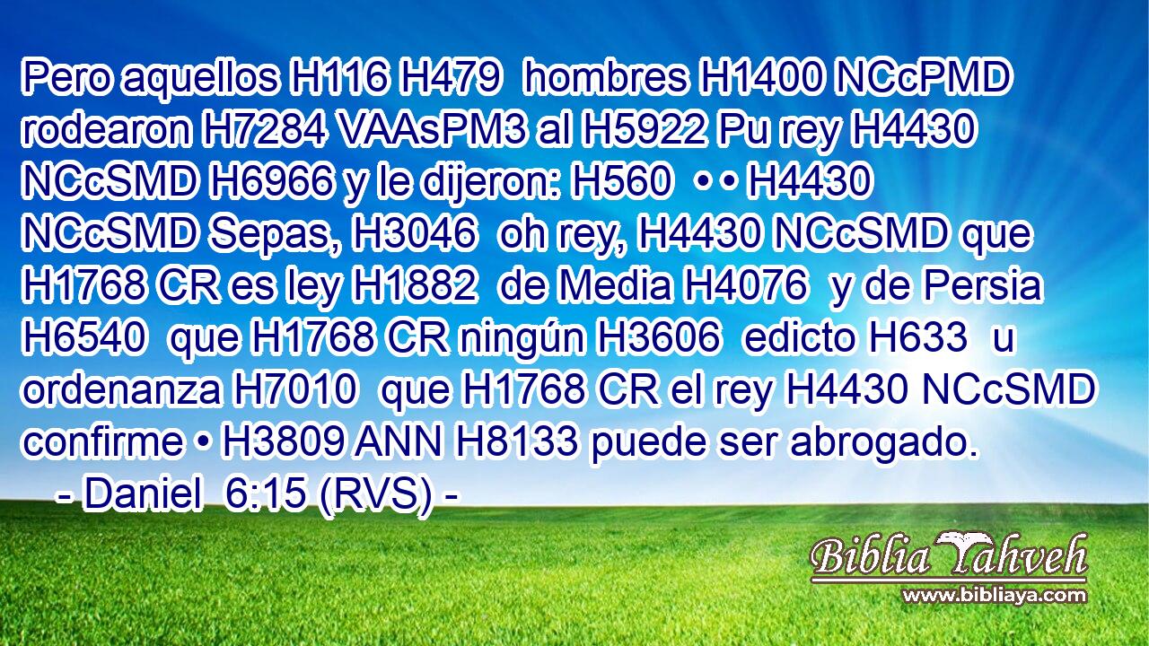 Pero aquellos H116 H479  hombres H1400 NCcPMD rodearon H7284 VAAsPM3 al H5922 Pu rey H4430 NCcSMD H6966 y le dijeron: H560  • • H4430 NCcSMD Sepas, H3046  oh rey, H4430 NCcSMD que H1768 CR es ley H1882  de Media H4076  y de Persia H6540  que H1768 CR ningún H3606  edicto H633  u ordenanza H7010  que H1768 CR el rey H4430 NCcSMD confirme • H3809 ANN H8133 puede ser abrogado. 