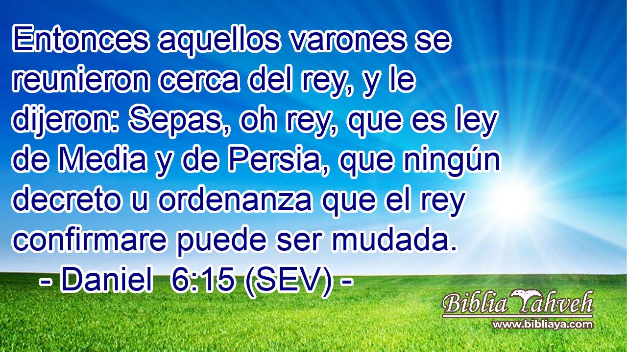 Entonces aquellos varones se reunieron cerca del rey, y le dijeron: Sepas, oh rey, que es ley de Media y de Persia, que ningún decreto u ordenanza que el rey confirmare puede ser mudada.