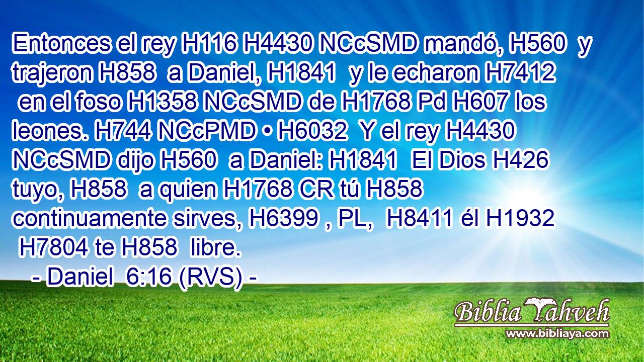 Entonces el rey H116 H4430 NCcSMD mandó, H560  y trajeron H858  a Daniel, H1841  y le echaron H7412  en el foso H1358 NCcSMD de H1768 Pd H607 los leones. H744 NCcPMD • H6032  Y el rey H4430 NCcSMD dijo H560  a Daniel: H1841  El Dios H426  tuyo, H858  a quien H1768 CR tú H858  continuamente sirves, H6399 , PL,  H8411 él H1932  H7804 te H858  libre. 