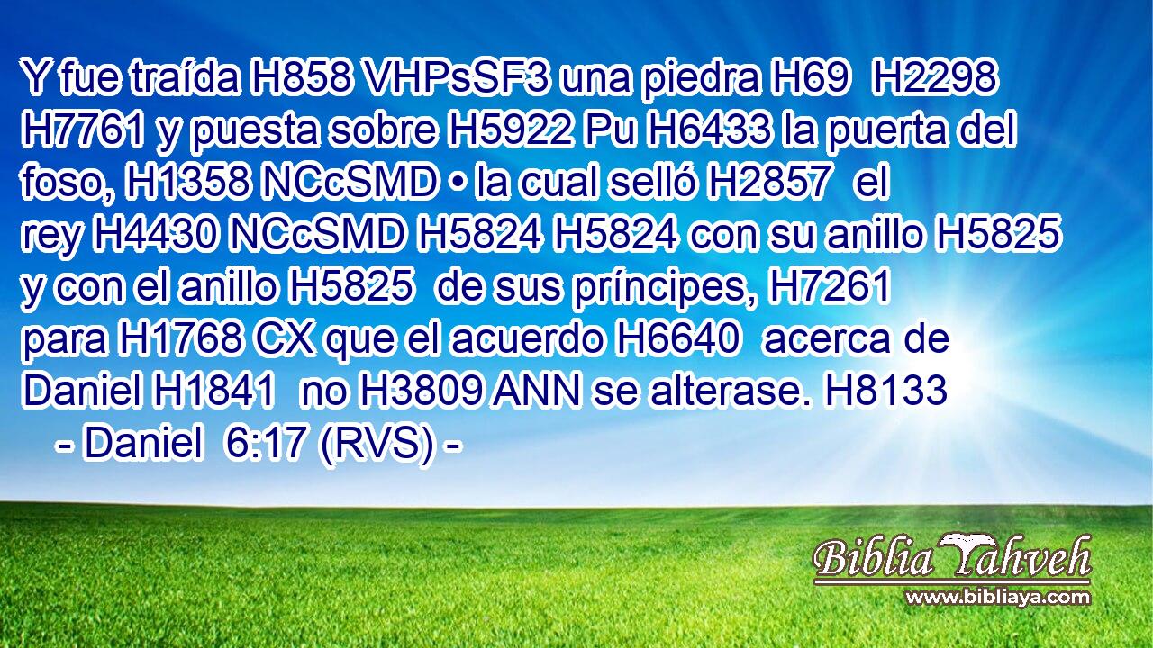 Y fue traída H858 VHPsSF3 una piedra H69  H2298 H7761 y puesta sobre H5922 Pu H6433 la puerta del foso, H1358 NCcSMD • la cual selló H2857  el rey H4430 NCcSMD H5824 H5824 con su anillo H5825  y con el anillo H5825  de sus príncipes, H7261  para H1768 CX que el acuerdo H6640  acerca de Daniel H1841  no H3809 ANN se alterase. H8133  