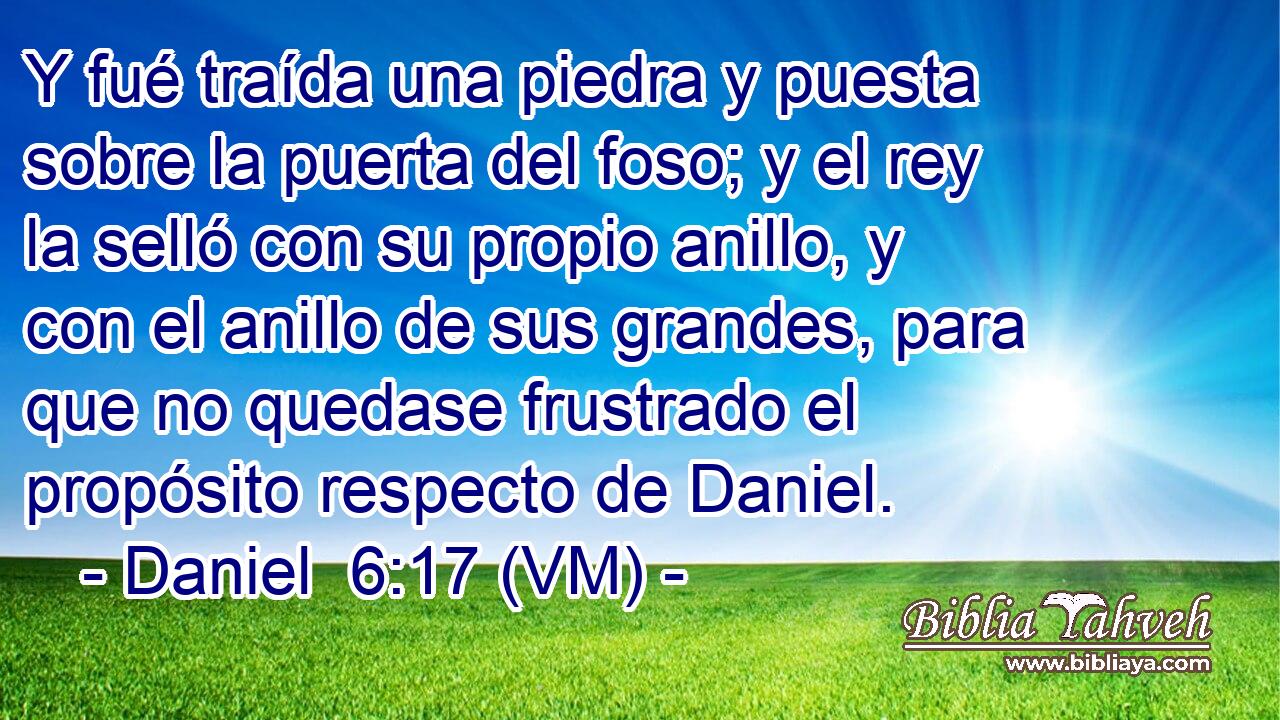  Y fué traída una piedra y puesta sobre la puerta del foso; y el rey la selló con su propio anillo, y con el anillo de sus grandes, para que no quedase frustrado el propósito respecto de Daniel. 