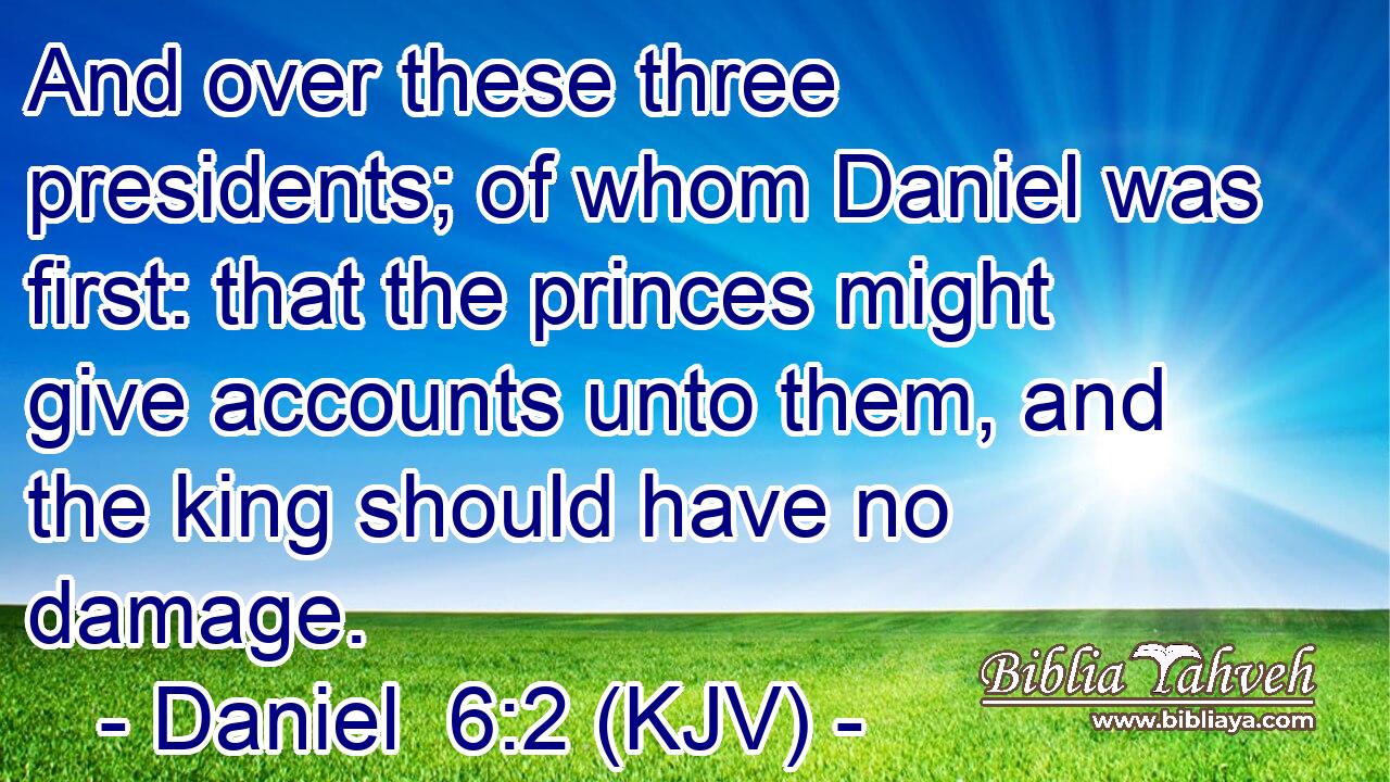 And over these three presidents; of whom Daniel was first: that the princes might give accounts unto them, and the king should have no damage.