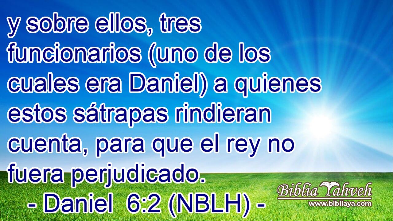  y sobre ellos, tres funcionarios (uno de los cuales era Daniel) a quienes estos sátrapas rindieran cuenta, para que el rey no fuera perjudicado. 