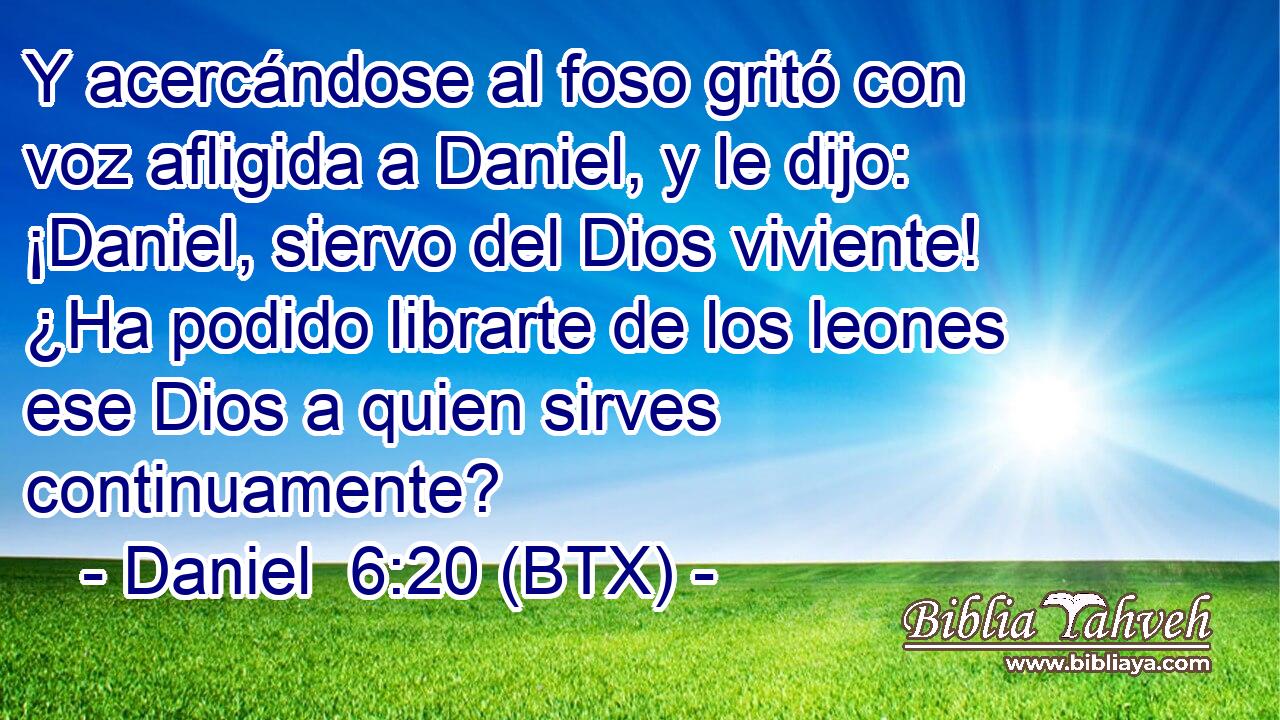 Y acercándose al foso gritó con voz afligida a Daniel, y le dijo: ¡Daniel, siervo del Dios viviente! ¿Ha podido librarte de los leones ese Dios a quien sirves continuamente?