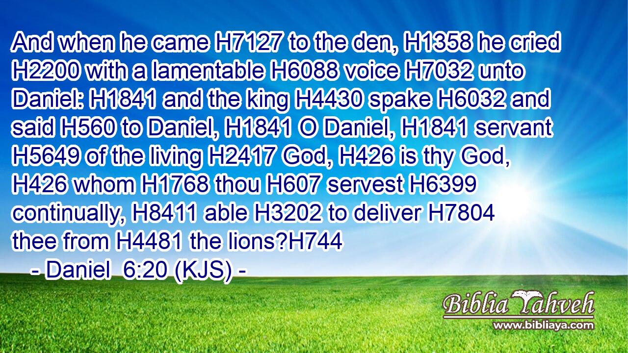 And when he came H7127 to the den, H1358 he cried H2200 with a lamentable H6088 voice H7032 unto Daniel: H1841 and the king H4430 spake H6032 and said H560 to Daniel, H1841 O Daniel, H1841 servant H5649 of the living H2417 God, H426 is thy God, H426 whom H1768 thou H607 servest H6399 continually, H8411 able H3202 to deliver H7804 thee from H4481 the lions?H744