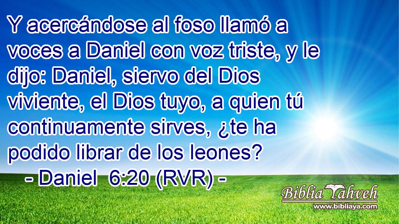 Y acercándose al foso llamó a voces a Daniel con voz triste, y le dijo: Daniel, siervo del Dios viviente, el Dios tuyo, a quien tú continuamente sirves, ¿te ha podido librar de los leones?