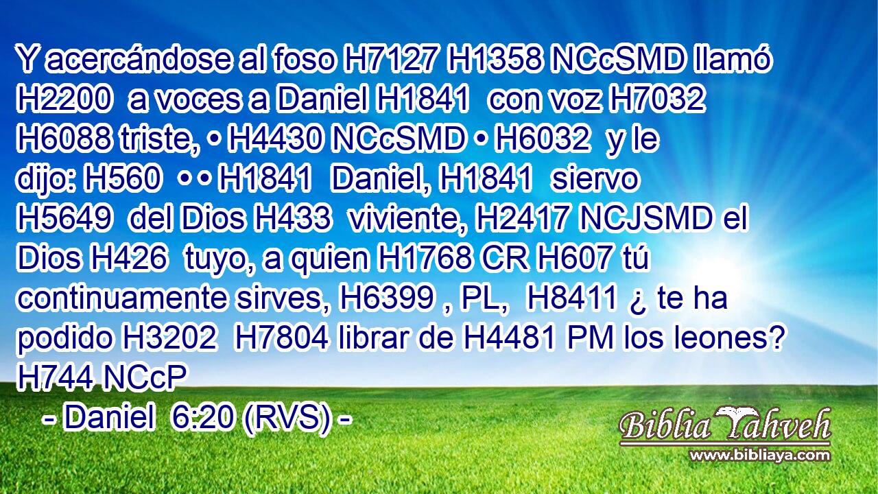 Y acercándose al foso H7127 H1358 NCcSMD llamó H2200  a voces a Daniel H1841  con voz H7032  H6088 triste, • H4430 NCcSMD • H6032  y le dijo: H560  • • H1841  Daniel, H1841  siervo H5649  del Dios H433  viviente, H2417 NCJSMD el Dios H426  tuyo, a quien H1768 CR H607 tú continuamente sirves, H6399 , PL,  H8411 ¿ te ha podido H3202  H7804 librar de H4481 PM los leones? H744 NCcP