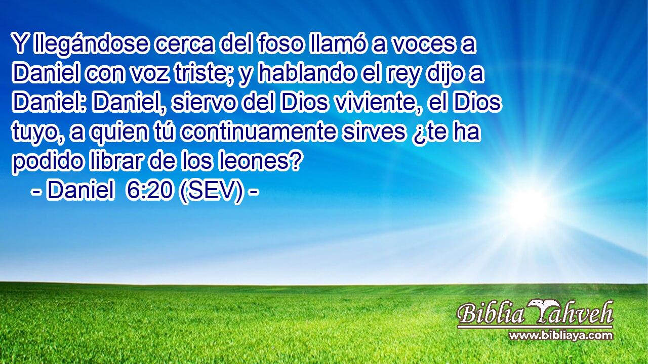 Y llegándose cerca del foso llamó a voces a Daniel con voz triste; y hablando el rey dijo a Daniel: Daniel, siervo del Dios viviente, el Dios tuyo, a quien tú continuamente sirves ¿te ha podido librar de los leones?