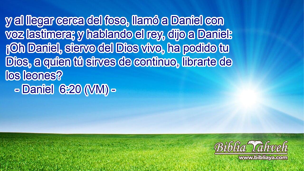  y al llegar cerca del foso, llamó a Daniel con voz lastimera; y hablando el rey, dijo a Daniel: ¡Oh Daniel, siervo del Dios vivo, ha podido tu Dios, a quien tú sirves de continuo, librarte de los leones? 