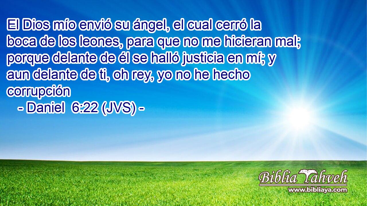El Dios mío envió su ángel, el cual cerró la boca de los leones, para que no me hicieran mal; porque delante de él se halló justicia en mí; y aun delante de ti, oh rey, yo no he hecho corrupción
