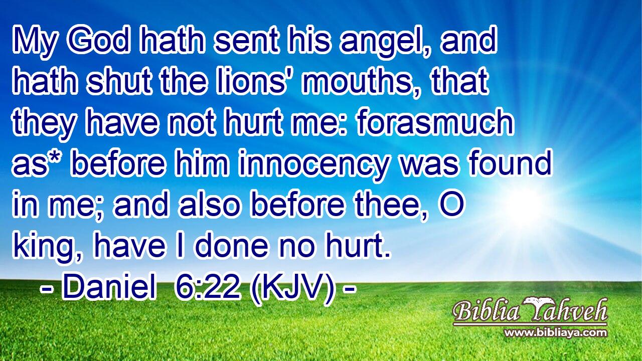 My God hath sent his angel, and hath shut the lions' mouths, that they have not hurt me: forasmuch as* before him innocency was found in me; and also before thee, O king, have I done no hurt.