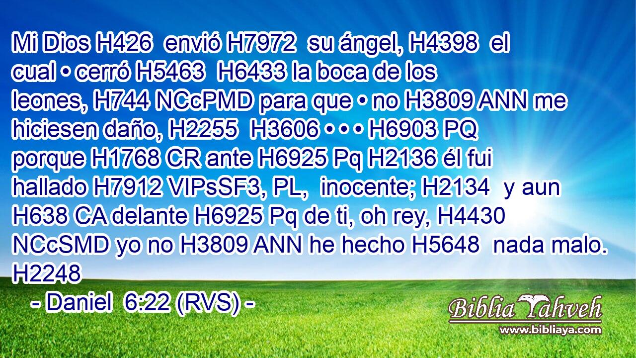 Mi Dios H426  envió H7972  su ángel, H4398  el cual • cerró H5463  H6433 la boca de los leones, H744 NCcPMD para que • no H3809 ANN me hiciesen daño, H2255  H3606 • • • H6903 PQ porque H1768 CR ante H6925 Pq H2136 él fui hallado H7912 VIPsSF3, PL,  inocente; H2134  y aun H638 CA delante H6925 Pq de ti, oh rey, H4430 NCcSMD yo no H3809 ANN he hecho H5648  nada malo. H2248  