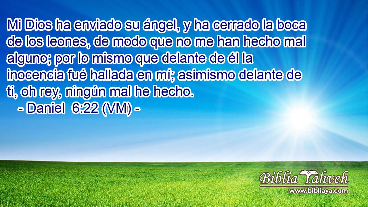  Mi Dios ha enviado su ángel, y ha cerrado la boca de los leones, de modo que no me han hecho mal alguno; por lo mismo que delante de él la inocencia fué hallada en mí; asimismo delante de ti, oh rey, ningún mal he hecho. 
