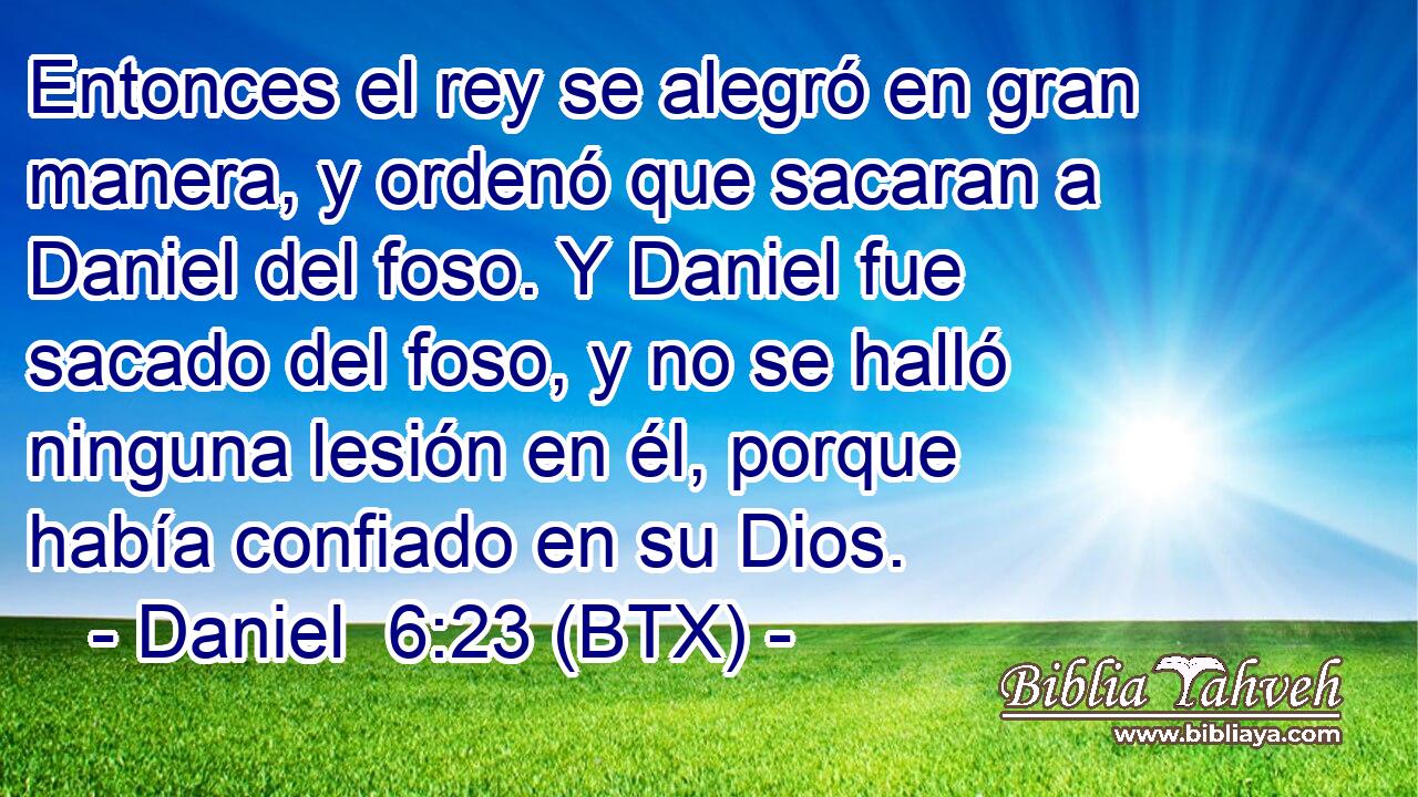 Entonces el rey se alegró en gran manera, y ordenó que sacaran a Daniel del foso. Y Daniel fue sacado del foso, y no se halló ninguna lesión en él, porque había confiado en su Dios.
