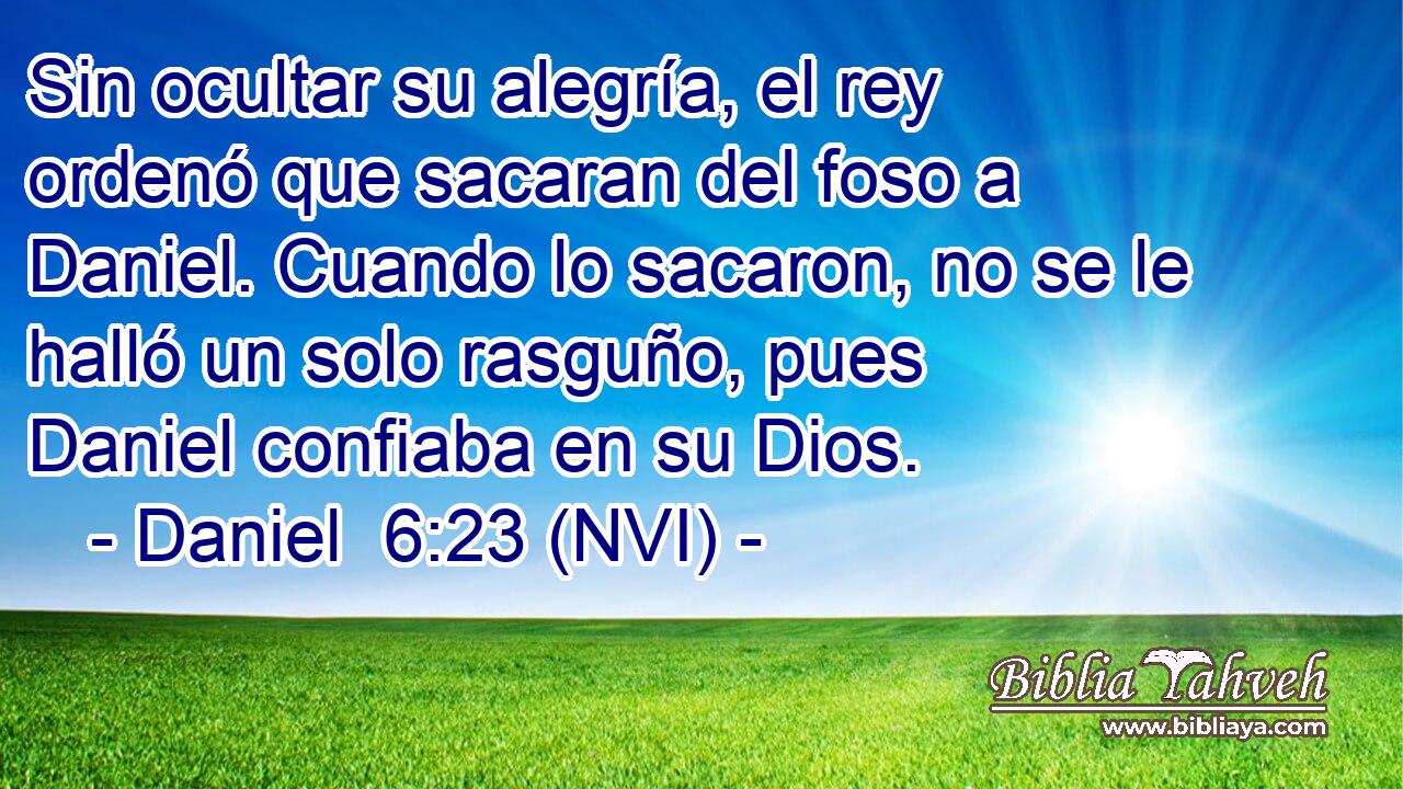  Sin ocultar su alegría, el rey ordenó que sacaran del foso a Daniel. Cuando lo sacaron, no se le halló un solo rasguño, pues Daniel confiaba en su Dios. 