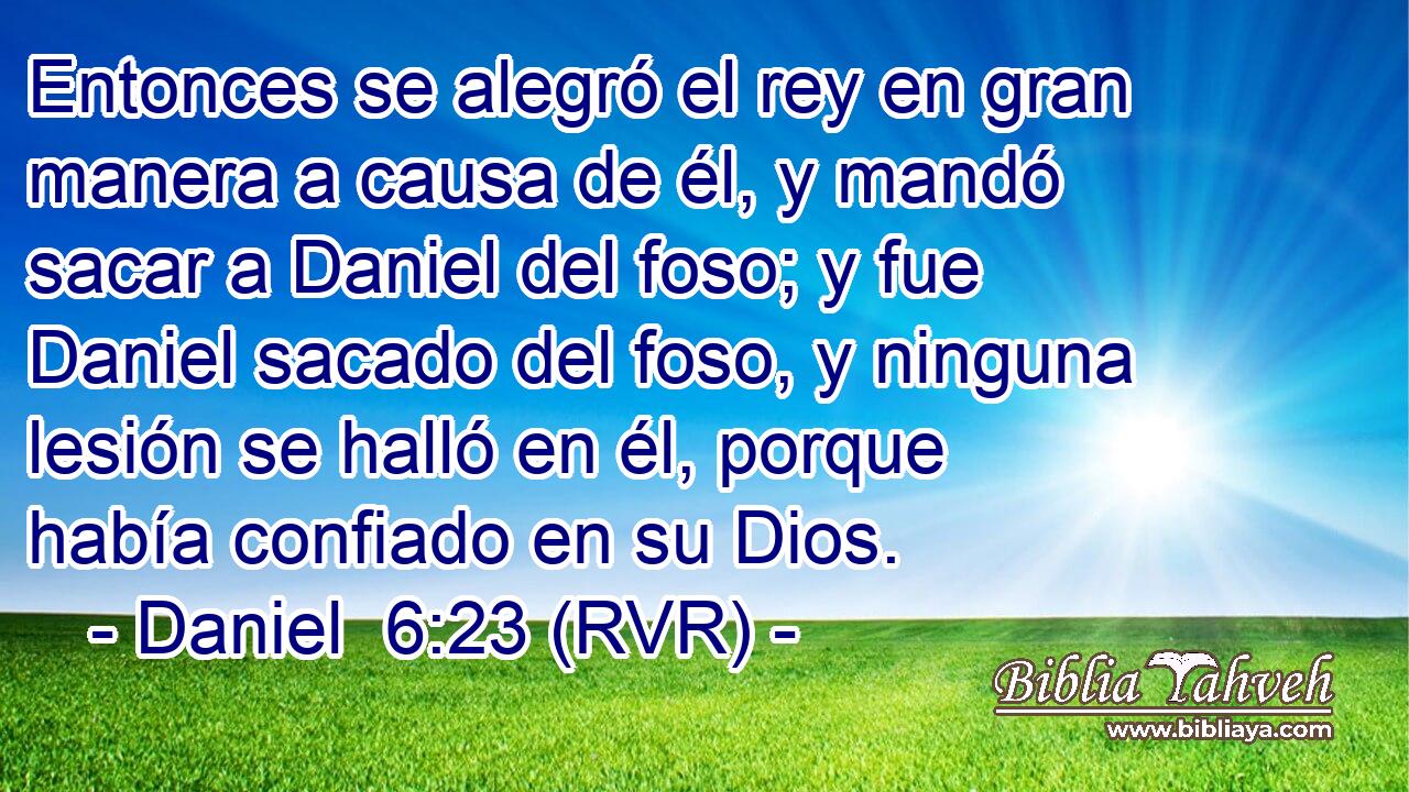 Entonces se alegró el rey en gran manera a causa de él, y mandó sacar a Daniel del foso; y fue Daniel sacado del foso, y ninguna lesión se halló en él, porque había confiado en su Dios.