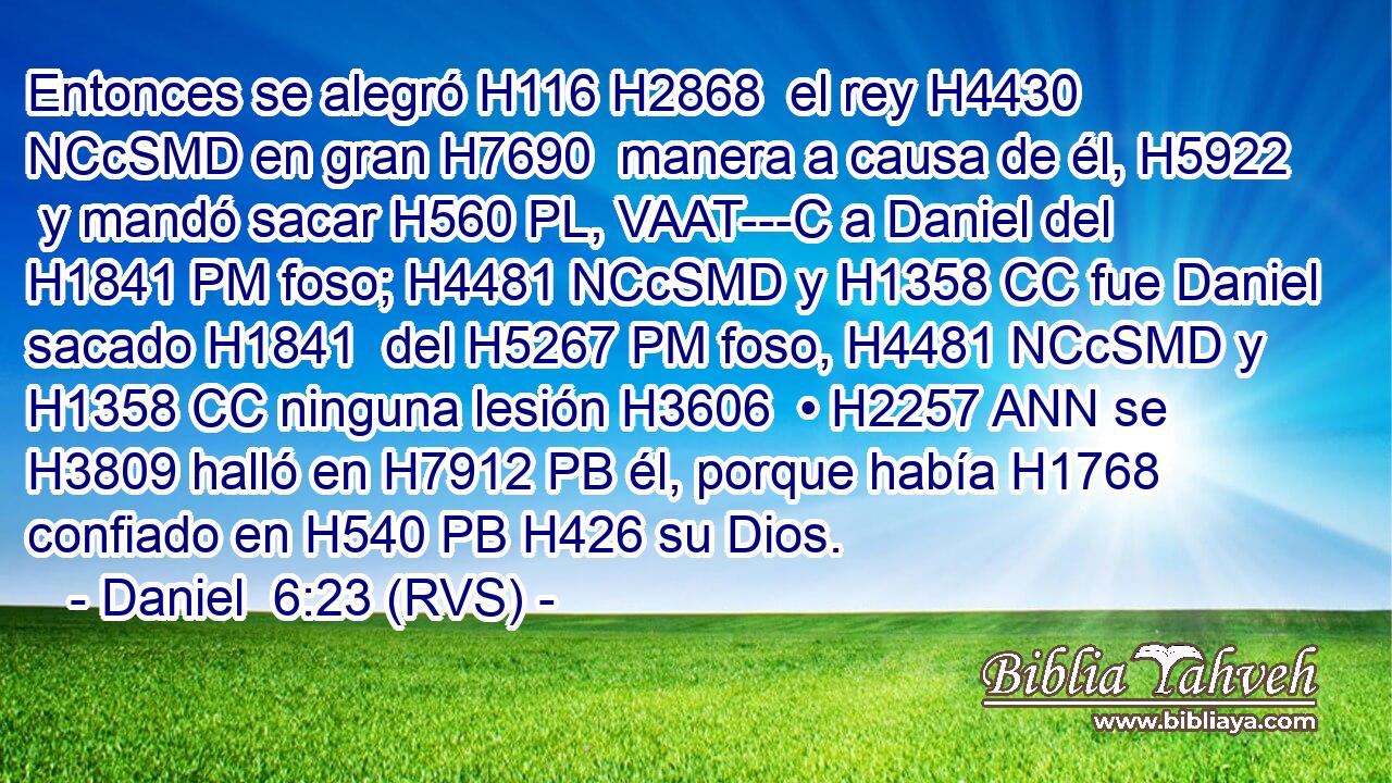 Entonces se alegró H116 H2868  el rey H4430 NCcSMD en gran H7690  manera a causa de él, H5922  y mandó sacar H560 PL, VAAT---C a Daniel del H1841 PM foso; H4481 NCcSMD y H1358 CC fue Daniel sacado H1841  del H5267 PM foso, H4481 NCcSMD y H1358 CC ninguna lesión H3606  • H2257 ANN se H3809 halló en H7912 PB él, porque había H1768 confiado en H540 PB H426 su Dios. 