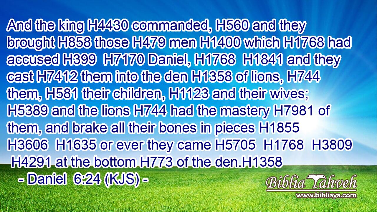 And the king H4430 commanded, H560 and they brought H858 those H479 men H1400 which H1768 had accused H399  H7170 Daniel, H1768  H1841 and they cast H7412 them into the den H1358 of lions, H744 them, H581 their children, H1123 and their wives; H5389 and the lions H744 had the mastery H7981 of them, and brake all their bones in pieces H1855  H3606  H1635 or ever they came H5705  H1768  H3809  H4291 at the bottom H773 of the den.H1358