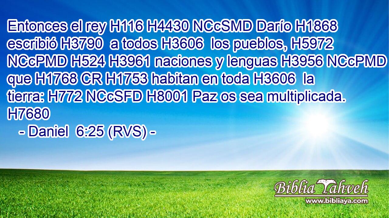 Entonces el rey H116 H4430 NCcSMD Darío H1868  escribió H3790  a todos H3606  los pueblos, H5972 NCcPMD H524 H3961 naciones y lenguas H3956 NCcPMD que H1768 CR H1753 habitan en toda H3606  la tierra: H772 NCcSFD H8001 Paz os sea multiplicada. H7680  