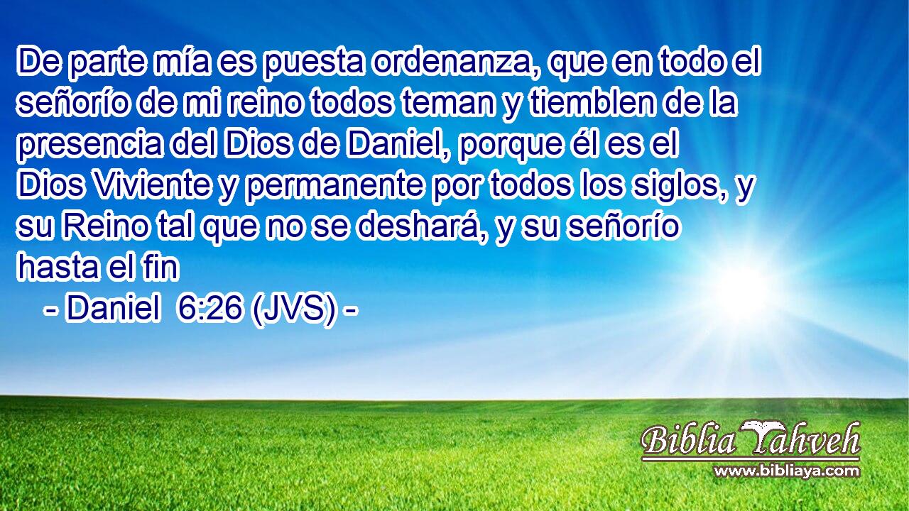 De parte mía es puesta ordenanza, que en todo el señorío de mi reino todos teman y tiemblen de la presencia del Dios de Daniel, porque él es el Dios Viviente y permanente por todos los siglos, y su Reino tal que no se deshará, y su señorío hasta el fin