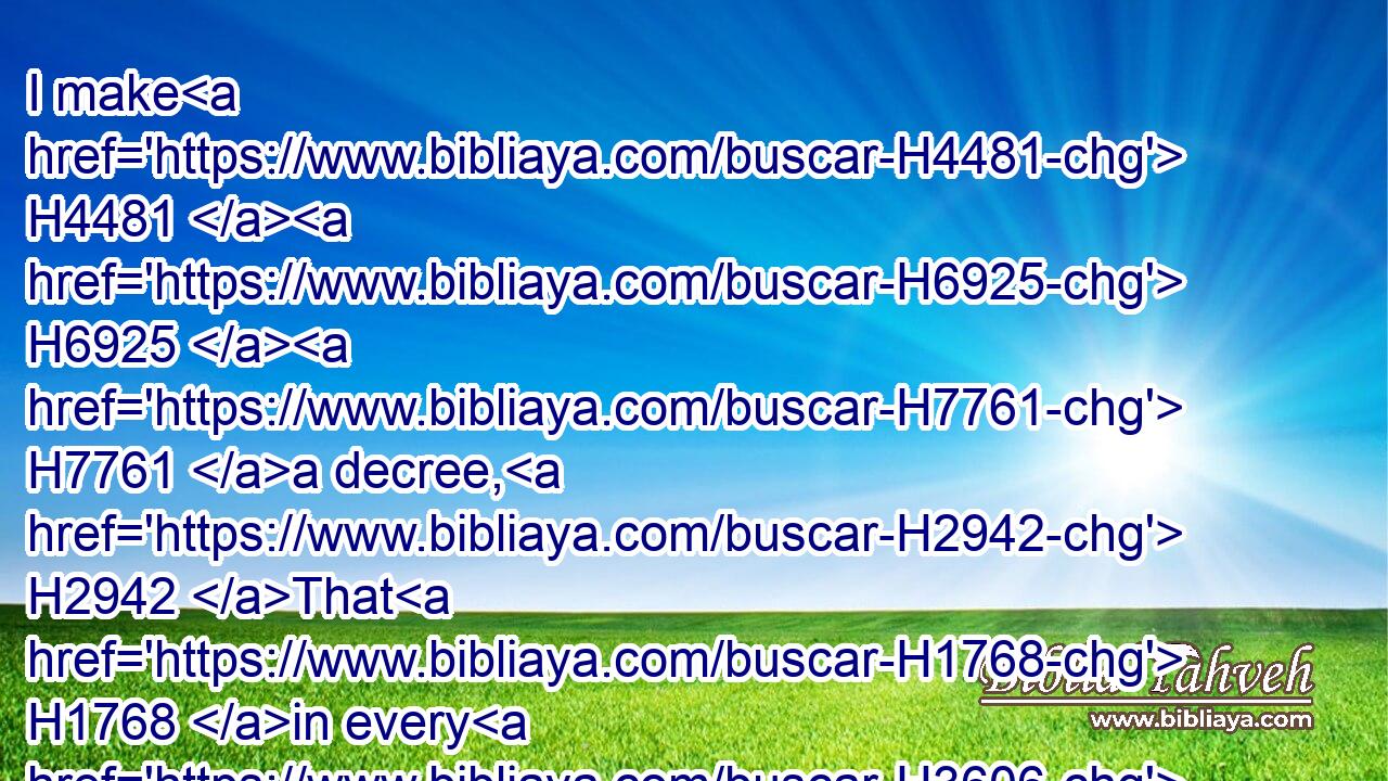 I make H4481  H6925  H7761 a decree, H2942 That H1768 in every H3606 dominion H7985 of my kingdom H4437 men tremble H1934  H2112 and fear H1763 before H4481  H6925 the God H426 of H1768 Daniel: H1841 for H1768 he H1932 is the living H2417 God, H426 and stedfast H7011 for ever, H5957 and his kingdom H4437 that which H1768 shall not H3809 be destroyed, H2255 and his dominion H7985 shall be even unto H5705 the end.H5491