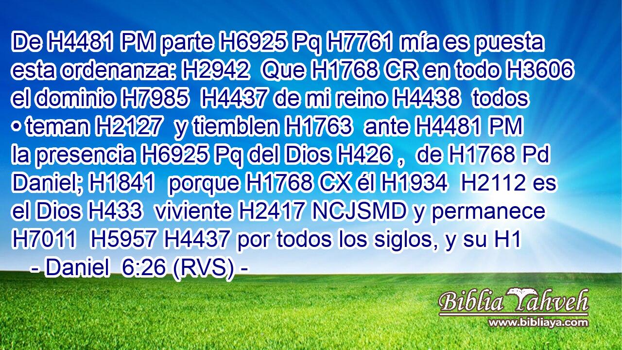 De H4481 PM parte H6925 Pq H7761 mía es puesta esta ordenanza: H2942  Que H1768 CR en todo H3606  el dominio H7985  H4437 de mi reino H4438  todos • teman H2127  y tiemblen H1763  ante H4481 PM la presencia H6925 Pq del Dios H426 ,  de H1768 Pd Daniel; H1841  porque H1768 CX él H1934  H2112 es el Dios H433  viviente H2417 NCJSMD y permanece H7011  H5957 H4437 por todos los siglos, y su H1
