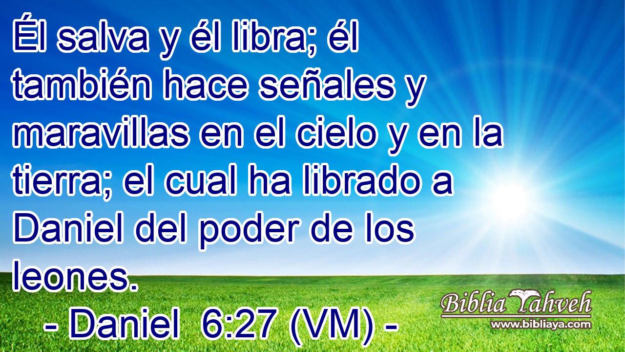  Él salva y él libra; él también hace señales y maravillas en el cielo y en la tierra; el cual ha librado a Daniel del poder de los leones. 