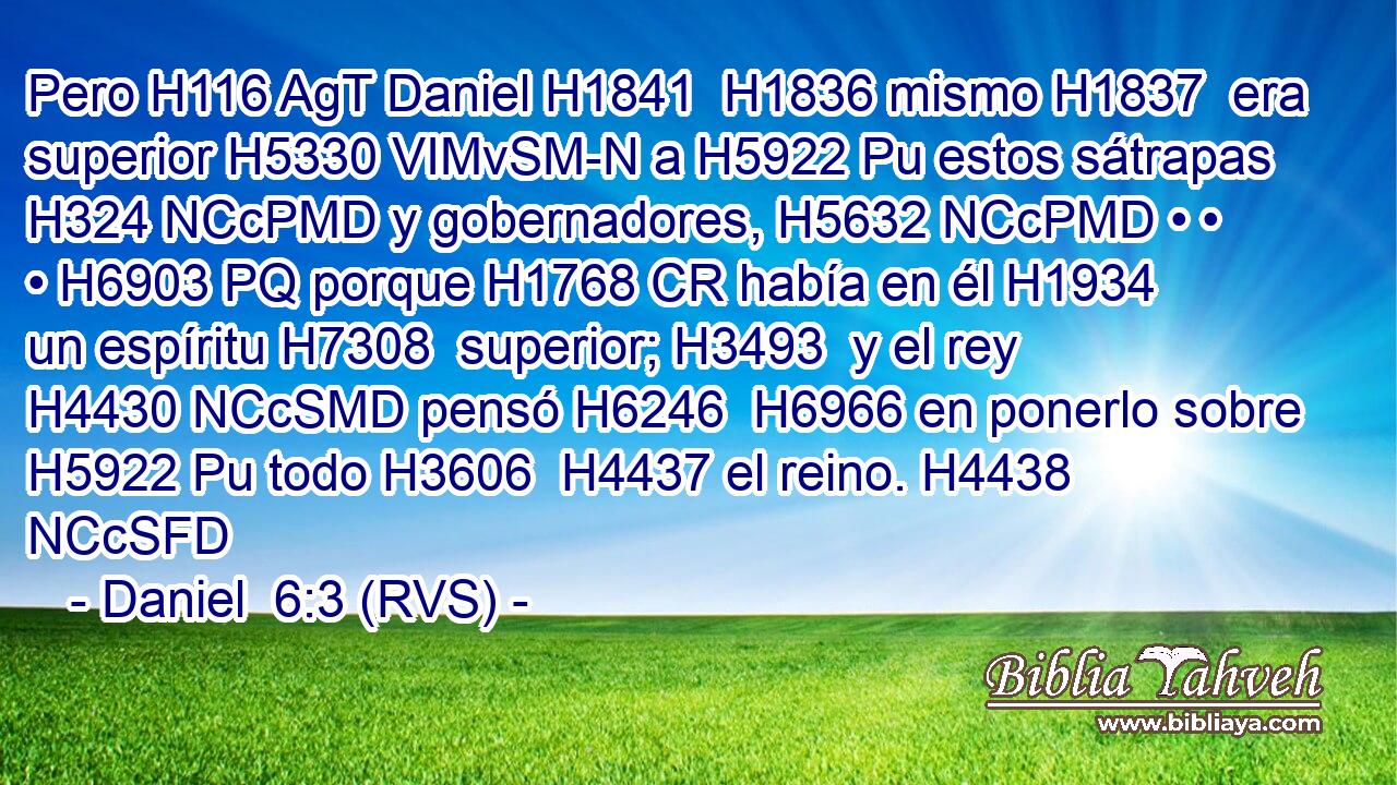 Pero H116 AgT Daniel H1841  H1836 mismo H1837  era superior H5330 VIMvSM-N a H5922 Pu estos sátrapas H324 NCcPMD y gobernadores, H5632 NCcPMD • • • H6903 PQ porque H1768 CR había en él H1934  un espíritu H7308  superior; H3493  y el rey H4430 NCcSMD pensó H6246  H6966 en ponerlo sobre H5922 Pu todo H3606  H4437 el reino. H4438 NCcSFD 