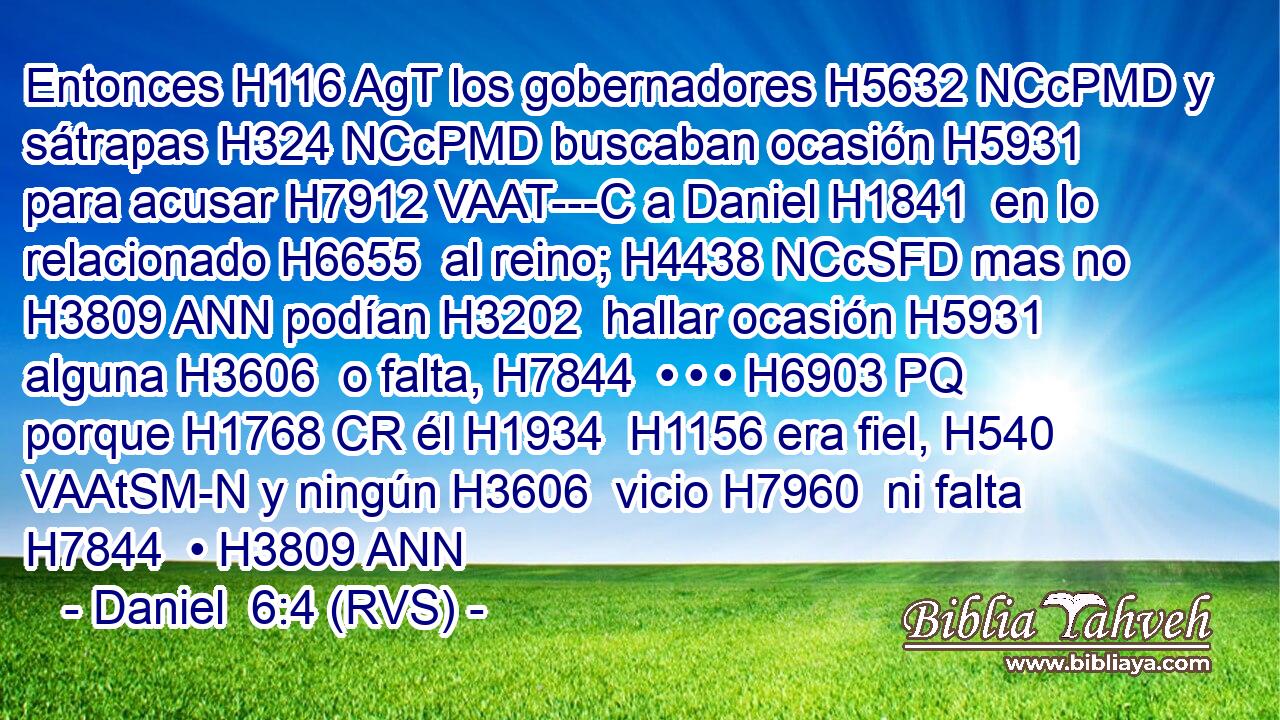Entonces H116 AgT los gobernadores H5632 NCcPMD y sátrapas H324 NCcPMD buscaban ocasión H5931  para acusar H7912 VAAT---C a Daniel H1841  en lo relacionado H6655  al reino; H4438 NCcSFD mas no H3809 ANN podían H3202  hallar ocasión H5931  alguna H3606  o falta, H7844  • • • H6903 PQ porque H1768 CR él H1934  H1156 era fiel, H540 VAAtSM-N y ningún H3606  vicio H7960  ni falta H7844  • H3809 ANN