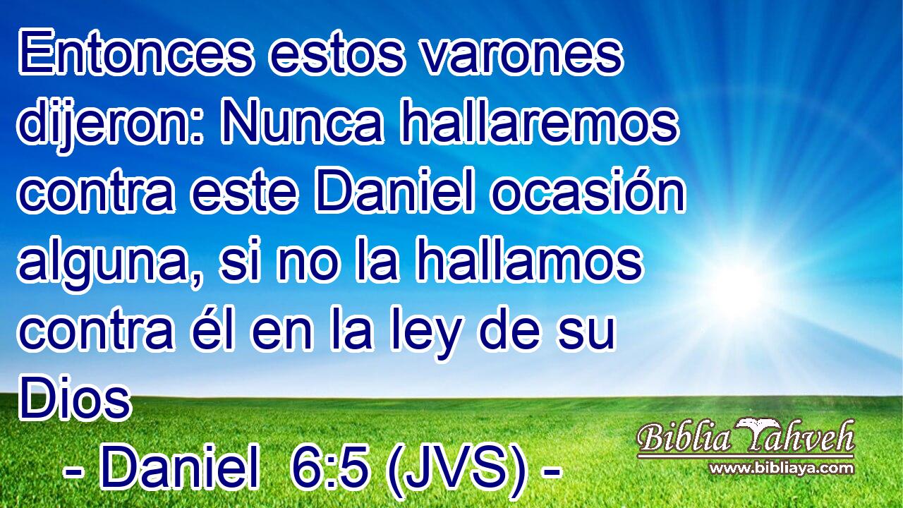 Entonces estos varones dijeron: Nunca hallaremos contra este Daniel ocasión alguna, si no la hallamos contra él en la ley de su Dios