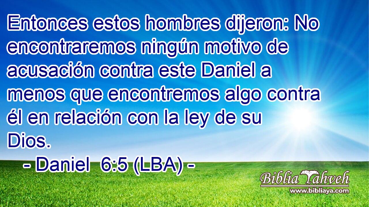 Entonces estos hombres dijeron: No encontraremos ningún motivo de acusación contra este Daniel a menos que encontremos algo contra él en relación con la ley de su Dios.