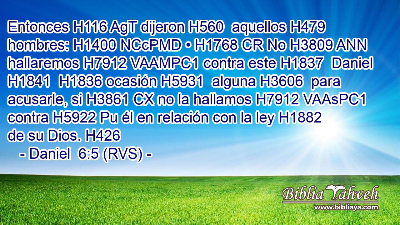 Entonces H116 AgT dijeron H560  aquellos H479  hombres: H1400 NCcPMD • H1768 CR No H3809 ANN hallaremos H7912 VAAMPC1 contra este H1837  Daniel H1841  H1836 ocasión H5931  alguna H3606  para acusarle, si H3861 CX no la hallamos H7912 VAAsPC1 contra H5922 Pu él en relación con la ley H1882  de su Dios. H426  