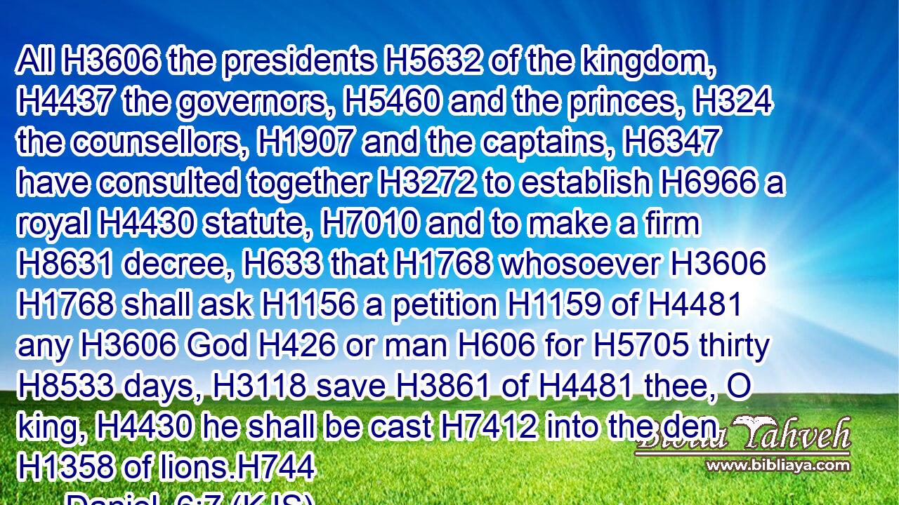 All H3606 the presidents H5632 of the kingdom, H4437 the governors, H5460 and the princes, H324 the counsellors, H1907 and the captains, H6347 have consulted together H3272 to establish H6966 a royal H4430 statute, H7010 and to make a firm H8631 decree, H633 that H1768 whosoever H3606  H1768 shall ask H1156 a petition H1159 of H4481 any H3606 God H426 or man H606 for H5705 thirty H8533 days, H3118 save H3861 of H4481 thee, O king, H4430 he shall be cast H7412 into the den H1358 of lions.H744