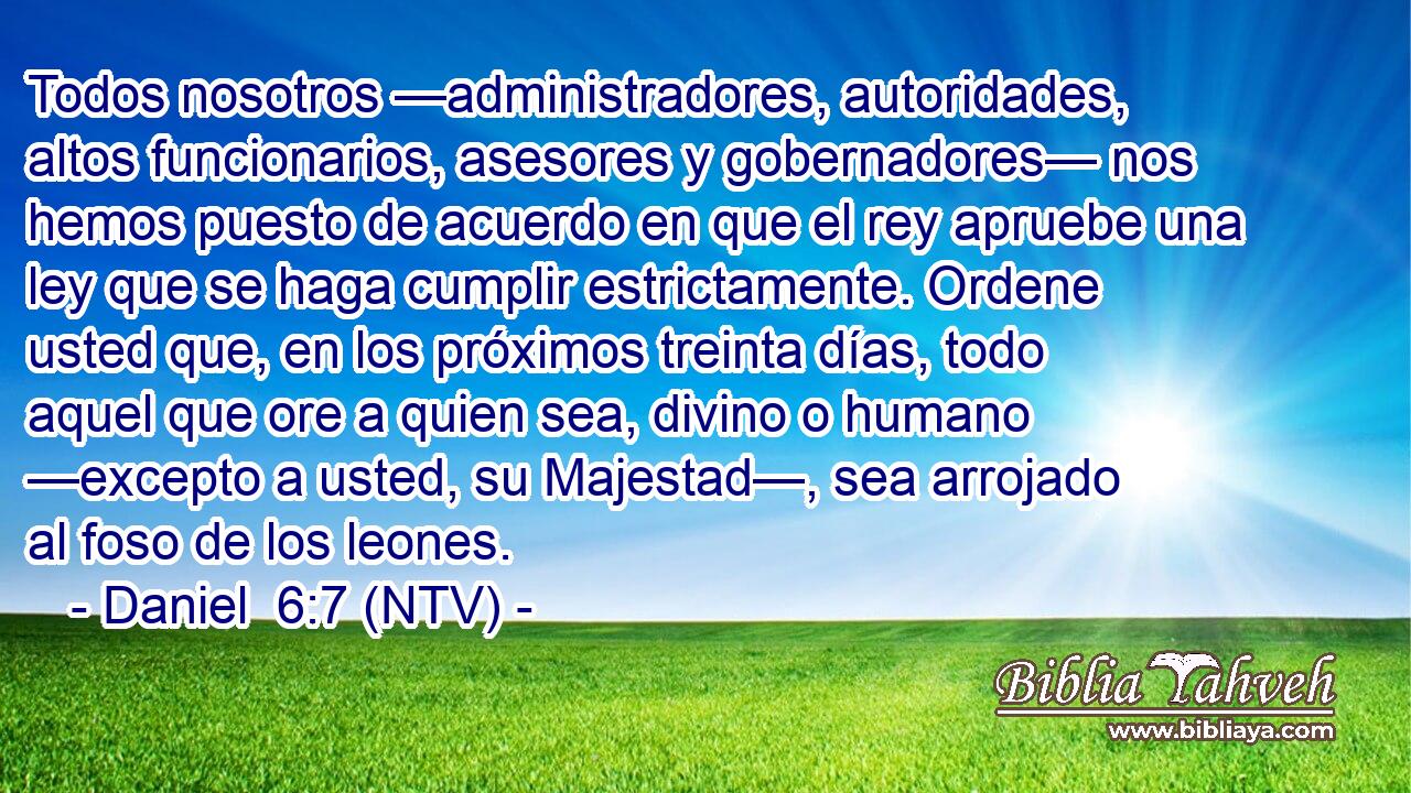 Todos nosotros —administradores, autoridades, altos funcionarios, asesores y gobernadores— nos hemos puesto de acuerdo en que el rey apruebe una ley que se haga cumplir estrictamente. Ordene usted que, en los próximos treinta días, todo aquel que ore a quien sea, divino o humano —excepto a usted, su Majestad—, sea arrojado al foso de los leones.