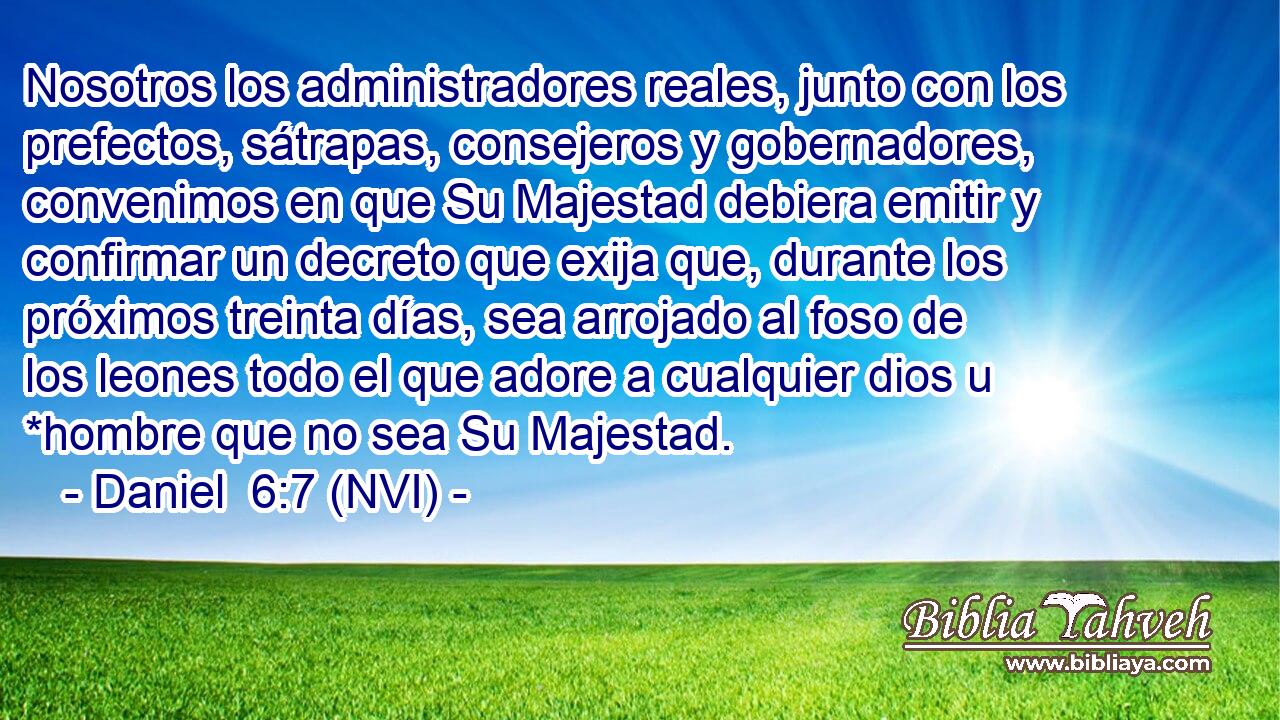  Nosotros los administradores reales, junto con los prefectos, sátrapas, consejeros y gobernadores, convenimos en que Su Majestad debiera emitir y confirmar un decreto que exija que, durante los próximos treinta días, sea arrojado al foso de los leones todo el que adore a cualquier dios u *hombre que no sea Su Majestad. 