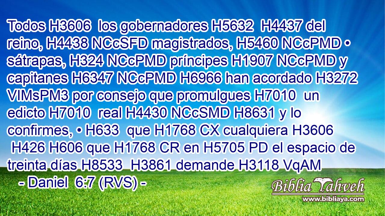 Todos H3606  los gobernadores H5632  H4437 del reino, H4438 NCcSFD magistrados, H5460 NCcPMD • sátrapas, H324 NCcPMD príncipes H1907 NCcPMD y capitanes H6347 NCcPMD H6966 han acordado H3272 VIMsPM3 por consejo que promulgues H7010  un edicto H7010  real H4430 NCcSMD H8631 y lo confirmes, • H633  que H1768 CX cualquiera H3606  H426 H606 que H1768 CR en H5705 PD el espacio de treinta días H8533  H3861 demande H3118 VqAM