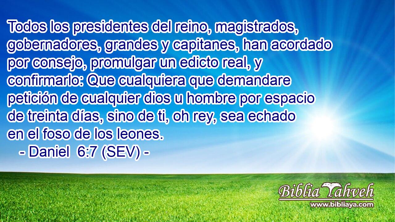 Todos los presidentes del reino, magistrados, gobernadores, grandes y capitanes, han acordado por consejo, promulgar un edicto real, y confirmarlo: Que cualquiera que demandare petición de cualquier dios u hombre por espacio de treinta días, sino de ti, oh rey, sea echado en el foso de los leones.